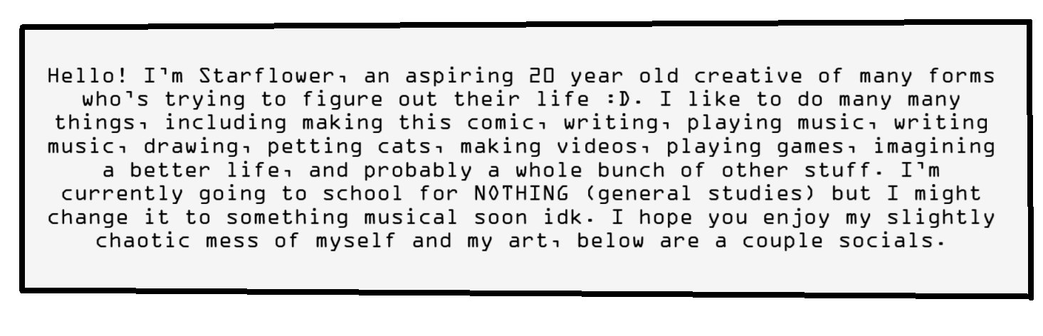 Hello! I’m Starflower, an aspiring 20 year old creative of many forms who’s trying to figure out their life :D. I like to do many many things, including making this comic, writing, playing music, writing music, drawing, petting cats, making videos, playing games, imagining a better life, and probably a whole bunch of other stuff. I’m currently going to school for NOTHING (general studies) but I might change it to something musical soon idk. I hope you enjoy my slightly chaotic mess of a self, below are a couple socials.
